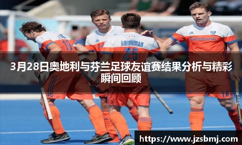 3月28日奥地利与芬兰足球友谊赛结果分析与精彩瞬间回顾